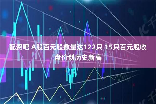 配资吧 A股百元股数量达122只 15只百元股收盘价创历史新高
