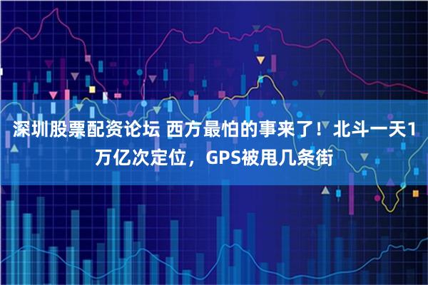 深圳股票配资论坛 西方最怕的事来了！北斗一天1万亿次定位，GPS被甩几条街