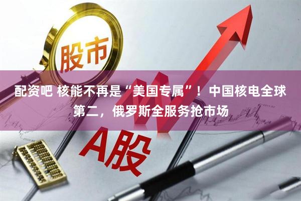 配资吧 核能不再是“美国专属”！中国核电全球第二，俄罗斯全服务抢市场