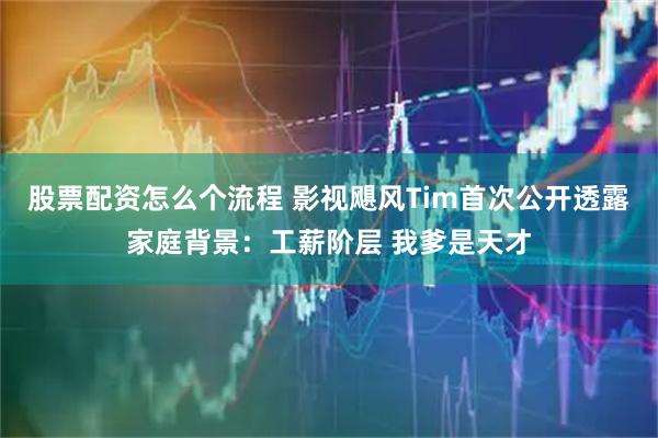 股票配资怎么个流程 影视飓风Tim首次公开透露家庭背景：工薪阶层 我爹是天才