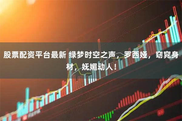 股票配资平台最新 绿梦时空之声，罗西娅，窈窕身材，妩媚动人！