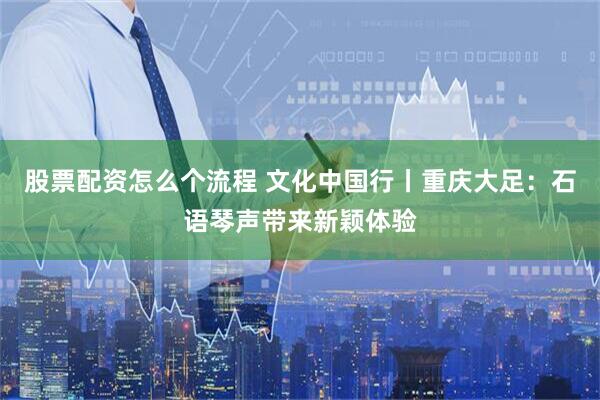 股票配资怎么个流程 文化中国行丨重庆大足：石语琴声带来新颖体验