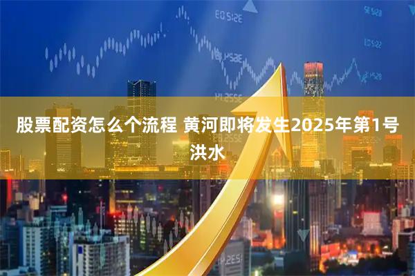 股票配资怎么个流程 黄河即将发生2025年第1号洪水