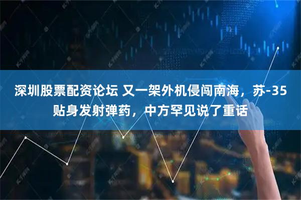 深圳股票配资论坛 又一架外机侵闯南海，苏-35贴身发射弹药，中方罕见说了重话