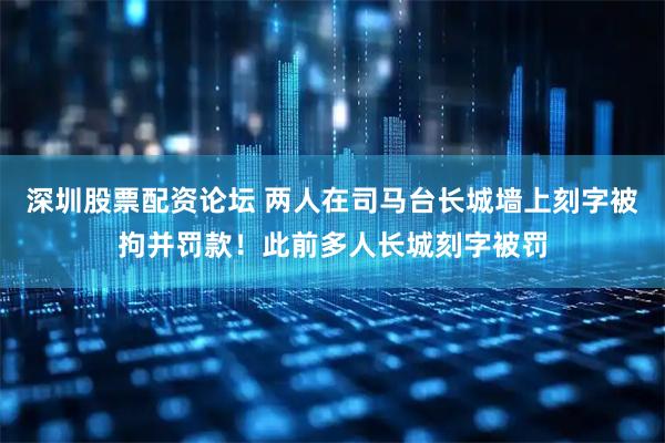 深圳股票配资论坛 两人在司马台长城墙上刻字被拘并罚款！此前多人长城刻字被罚