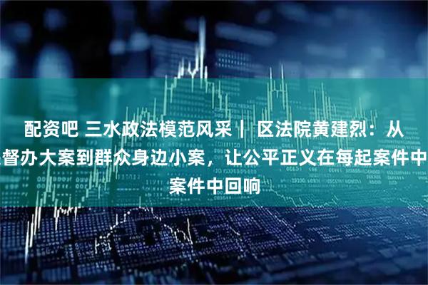 配资吧 三水政法模范风采｜ 区法院黄建烈：从中央督办大案到群众身边小案，让公平正义在每起案件中回响