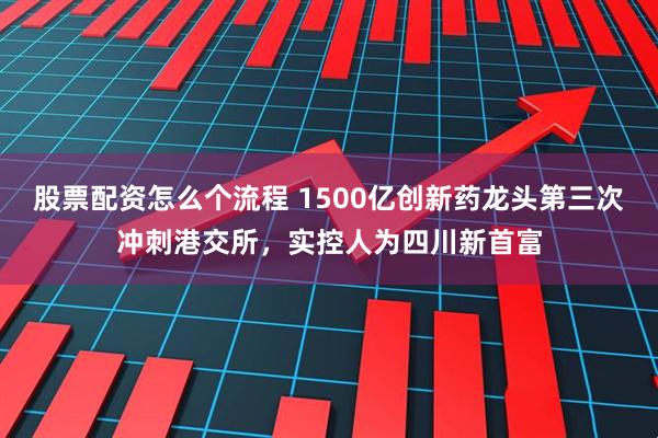 股票配资怎么个流程 1500亿创新药龙头第三次冲刺港交所，实控人为四川新首富