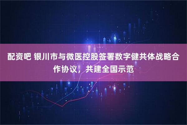 配资吧 银川市与微医控股签署数字健共体战略合作协议，共建全国示范