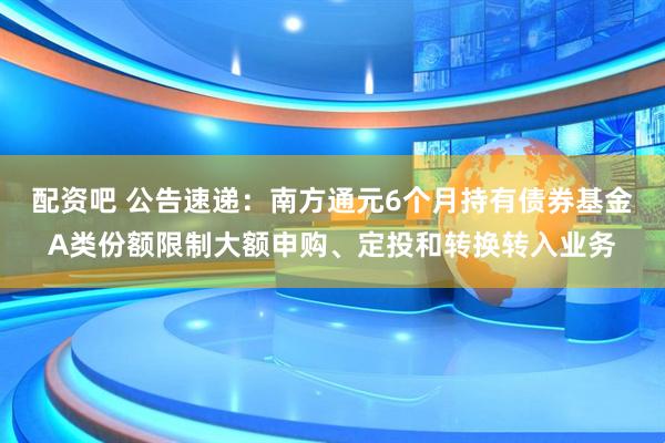 配资吧 公告速递：南方通元6个月持有债券基金A类份额限制大额申购、定投和转换转入业务