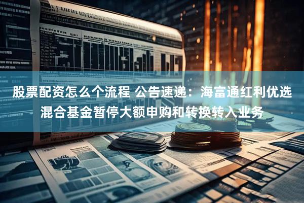 股票配资怎么个流程 公告速递：海富通红利优选混合基金暂停大额申购和转换转入业务