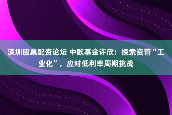 深圳股票配资论坛 中欧基金许欣：探索资管“工业化”，应对低利率周期挑战
