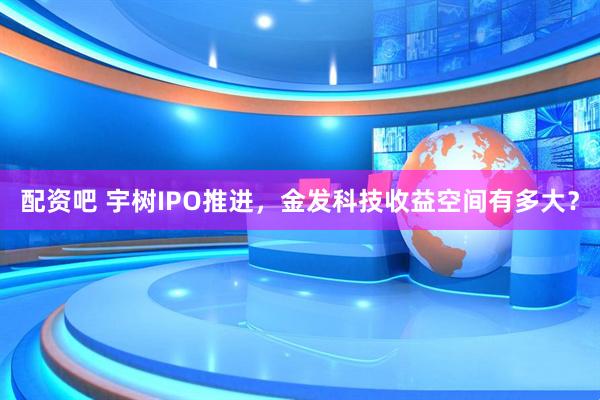 配资吧 宇树IPO推进，金发科技收益空间有多大？
