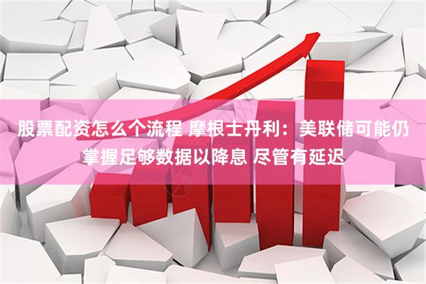 股票配资怎么个流程 摩根士丹利：美联储可能仍掌握足够数据以降息 尽管有延迟