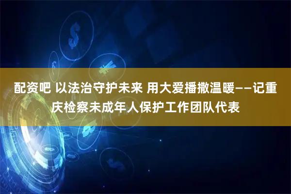 配资吧 以法治守护未来 用大爱播撒温暖——记重庆检察未成年人保护工作团队代表
