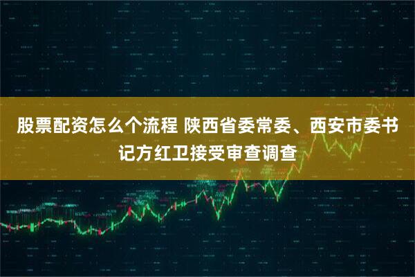 股票配资怎么个流程 陕西省委常委、西安市委书记方红卫接受审查调查