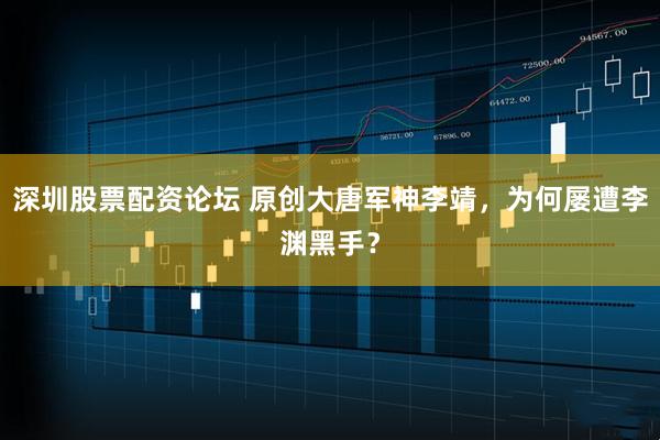 深圳股票配资论坛 原创大唐军神李靖，为何屡遭李渊黑手？