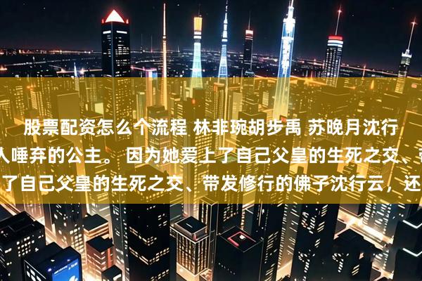 股票配资怎么个流程 林非琬胡步禹 苏晚月沈行云 温时玥是大周国人人唾弃的公主。 因为她爱上了自己父皇的生死之交、带发修行的佛子沈行云，还跑