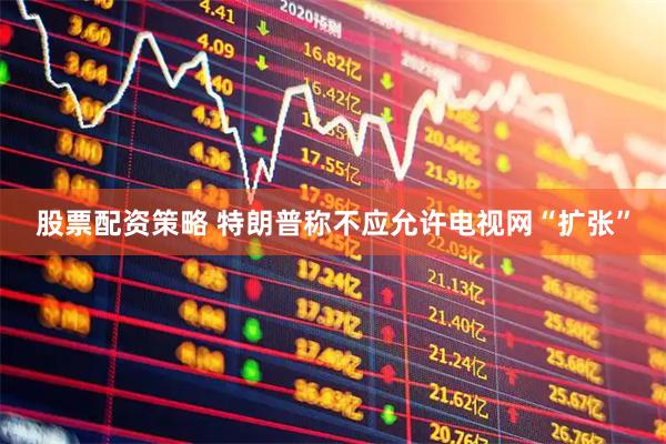 股票配资策略 特朗普称不应允许电视网“扩张”
