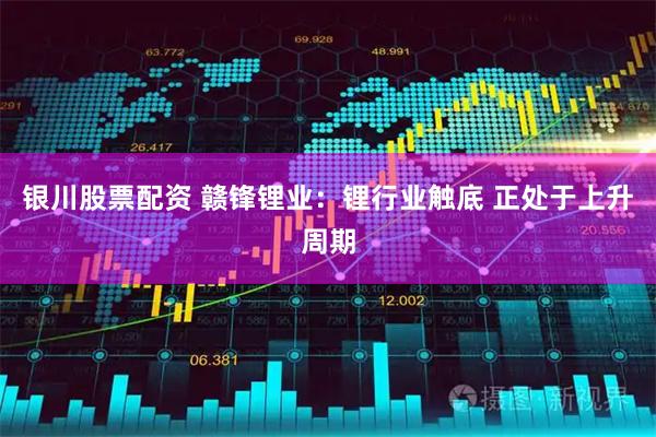 银川股票配资 赣锋锂业：锂行业触底 正处于上升周期