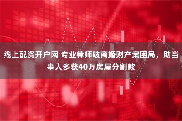 线上配资开户网 专业律师破离婚财产案困局，助当事人多获40万房屋分割款
