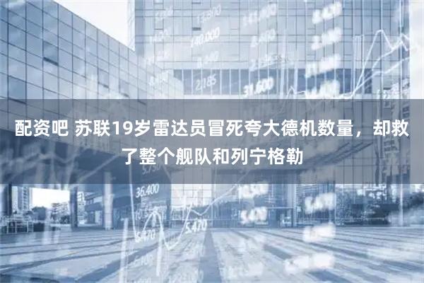 配资吧 苏联19岁雷达员冒死夸大德机数量，却救了整个舰队和列宁格勒