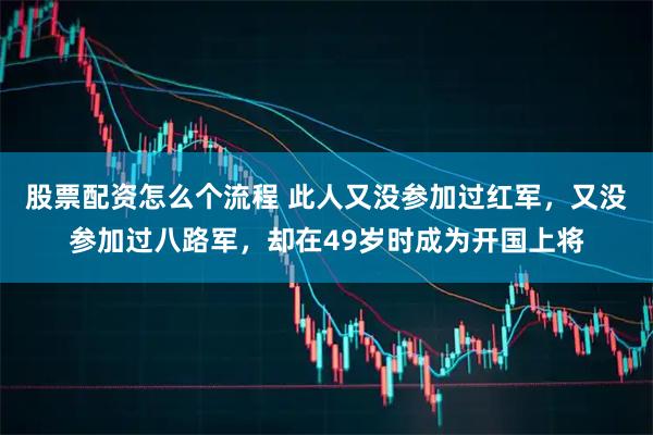 股票配资怎么个流程 此人又没参加过红军，又没参加过八路军，却在49岁时成为开国上将