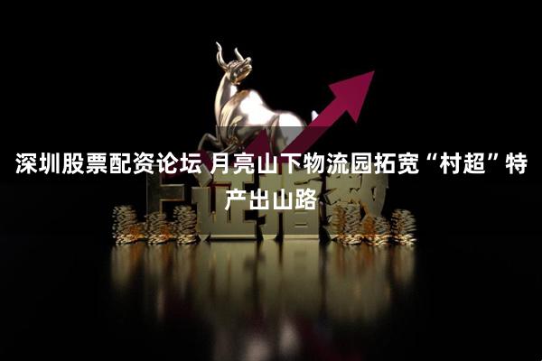 深圳股票配资论坛 月亮山下物流园拓宽“村超”特产出山路