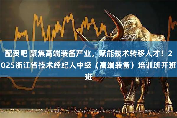 配资吧 聚焦高端装备产业，赋能技术转移人才！2025浙江省技术经纪人中级（高端装备）培训班开班