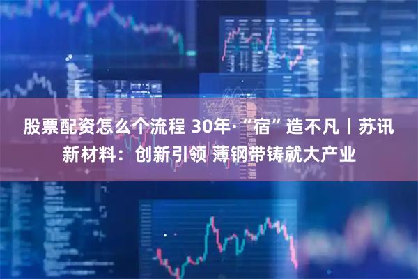 股票配资怎么个流程 30年·“宿”造不凡丨苏讯新材料：创新引领 薄钢带铸就大产业