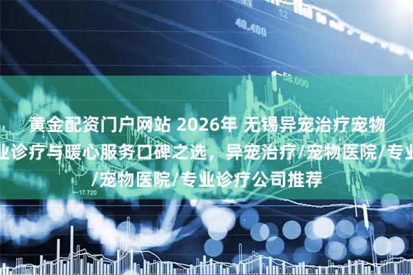 黄金配资门户网站 2026年 无锡异宠治疗宠物医院推荐：专业诊疗与暖心服务口碑之选，异宠治疗/宠物医院/专业诊疗公司推荐