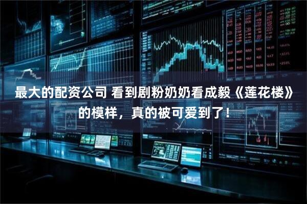 最大的配资公司 看到剧粉奶奶看成毅《莲花楼》的模样，真的被可爱到了！