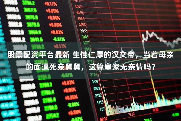 股票配资平台最新 生性仁厚的汉文帝，当着母亲的面逼死亲舅舅，这算皇家无亲情吗？