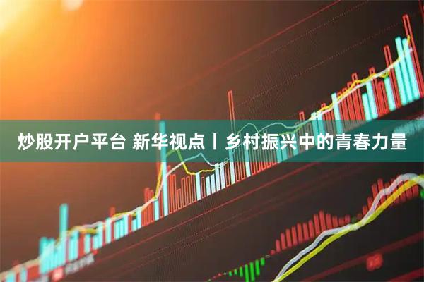 炒股开户平台 新华视点丨乡村振兴中的青春力量