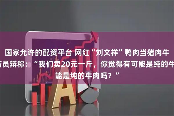 国家允许的配资平台 网红“刘文祥”鸭肉当猪肉牛肉卖！店员辩称：“我们卖20元一斤，你觉得有可能是纯的牛肉吗？”