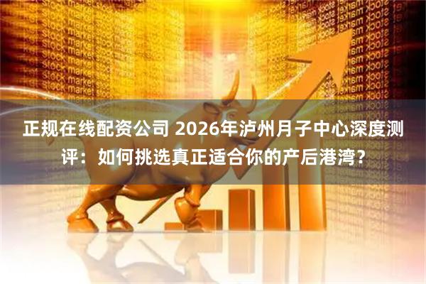 正规在线配资公司 2026年泸州月子中心深度测评：如何挑选真正适合你的产后港湾？