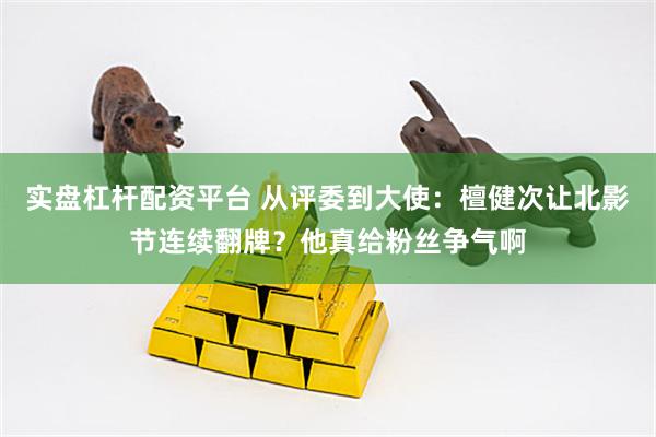 实盘杠杆配资平台 从评委到大使：檀健次让北影节连续翻牌？他真给粉丝争气啊
