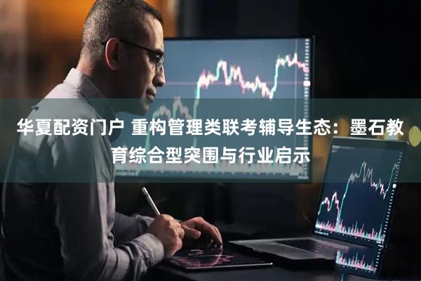 华夏配资门户 重构管理类联考辅导生态：墨石教育综合型突围与行业启示