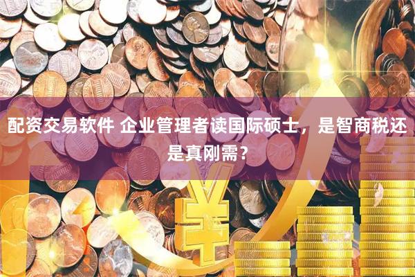 配资交易软件 企业管理者读国际硕士，是智商税还是真刚需？