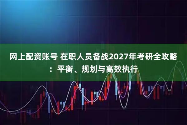 网上配资账号 在职人员备战2027年考研全攻略：平衡、规划与高效执行