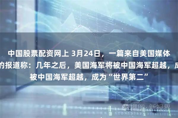 中国股票配资网上 3月24日，一篇来自美国媒体《1945》网站的报道称：几年之后，美国海军将被中国海军超越，成为“世界第二”