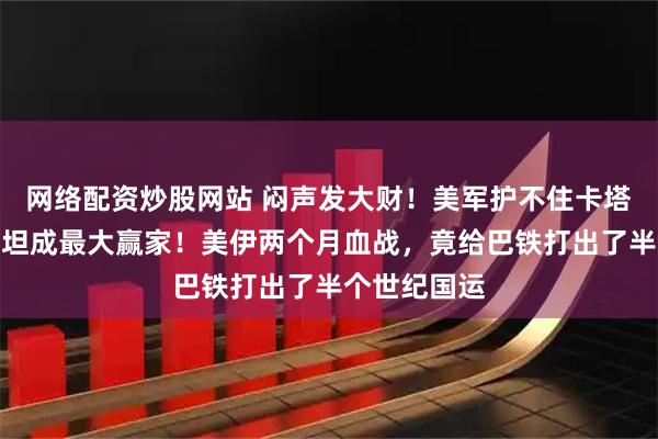 网络配资炒股网站 闷声发大财！美军护不住卡塔尔，巴基斯坦成最大赢家！美伊两个月血战，竟给巴铁打出了半个世纪国运