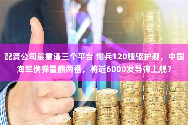 配资公司最靠谱三个平台 爆兵120艘驱护舰，中国海军携弹量翻两番，将近6000发导弹上舰？