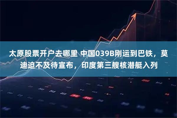 太原股票开户去哪里 中国039B刚运到巴铁，莫迪迫不及待宣布，印度第三艘核潜艇入列