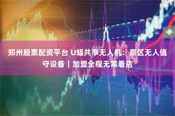 郑州股票配资平台 U蝠共享无人机：景区无人值守设备｜加盟全程无需看店