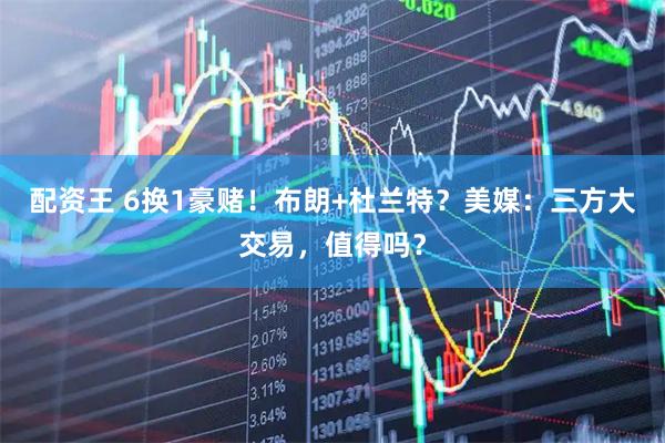 配资王 6换1豪赌！布朗+杜兰特？美媒：三方大交易，值得吗？