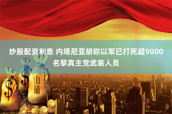 炒股配资利息 内塔尼亚胡称以军已打死超9000名黎真主党武装人员