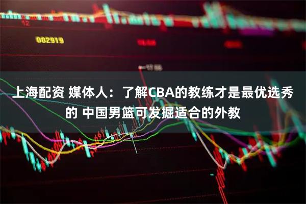上海配资 媒体人：了解CBA的教练才是最优选秀的 中国男篮可发掘适合的外教