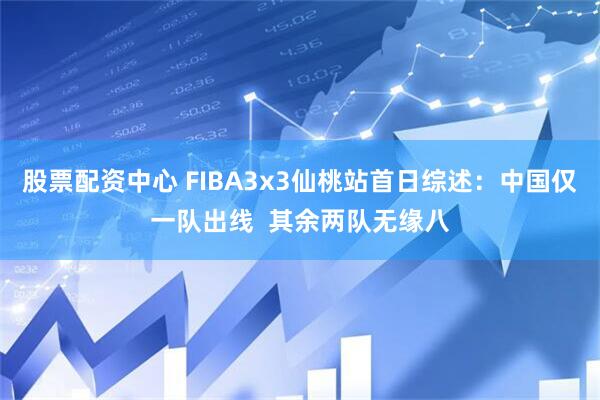 股票配资中心 FIBA3x3仙桃站首日综述：中国仅一队出线  其余两队无缘八