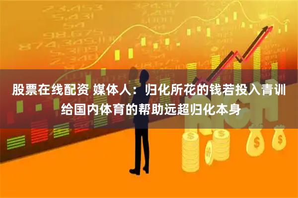 股票在线配资 媒体人：归化所花的钱若投入青训 给国内体育的帮助远超归化本身