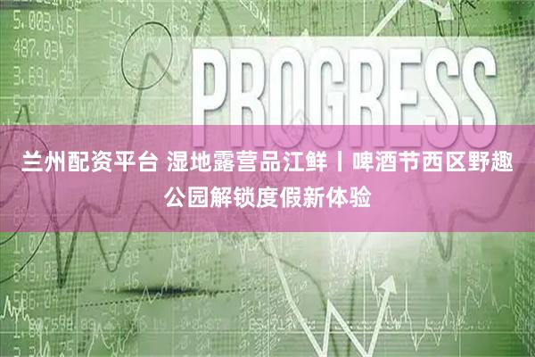 兰州配资平台 湿地露营品江鲜丨啤酒节西区野趣公园解锁度假新体验